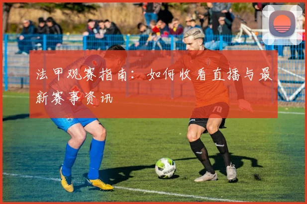 法甲观赛指南：如何收看直播与最新赛事资讯