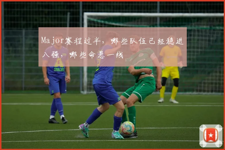 Major赛程过半，哪些队伍已经稳进八强，哪些命悬一线